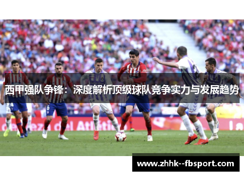 西甲强队争锋：深度解析顶级球队竞争实力与发展趋势