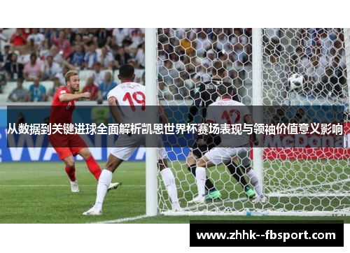 从数据到关键进球全面解析凯恩世界杯赛场表现与领袖价值意义影响