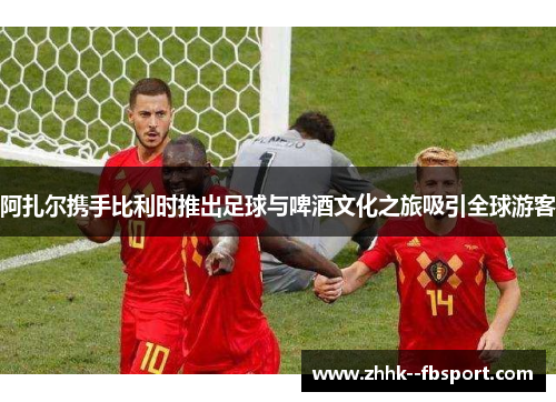 阿扎尔携手比利时推出足球与啤酒文化之旅吸引全球游客 阿扎尔携手比利时推出足球与啤酒文化之旅吸引全球游客