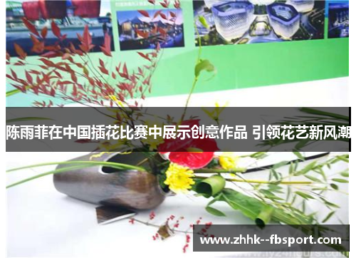 陈雨菲在中国插花比赛中展示创意作品 引领花艺新风潮 陈雨菲在中国插花比赛中展示创意作品 引领花艺新风潮