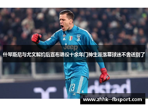 什琴斯尼与尤文解约后宣布退役十余年门神生涯落幕球迷不舍送别了 什琴斯尼与尤文解约后宣布退役十余年门神生涯落幕球迷不舍送别了