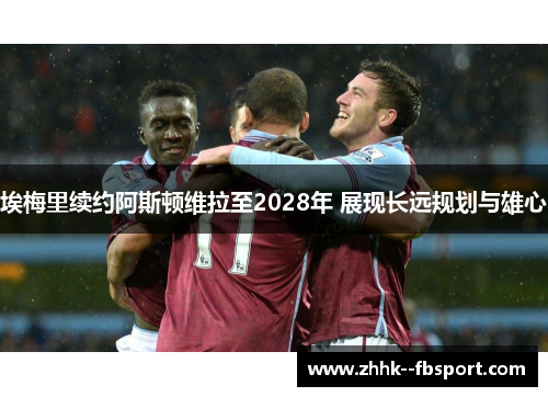 埃梅里续约阿斯顿维拉至2028年 展现长远规划与雄心 埃梅里续约阿斯顿维拉至2028年 展现长远规划与雄心