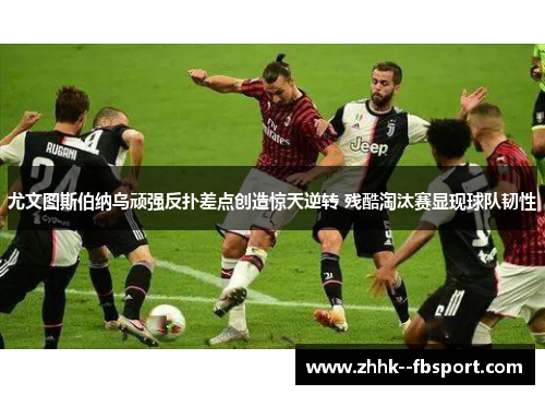 尤文图斯伯纳乌顽强反扑差点创造惊天逆转 残酷淘汰赛显现球队韧性 尤文图斯伯纳乌顽强反扑差点创造惊天逆转 残酷淘汰赛显现球队韧性