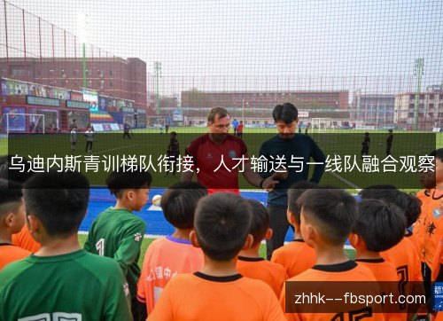 乌迪内斯青训梯队衔接,人才输送与一线队融合观察 乌迪内斯青训梯队衔接,人才输送与一线队融合观察